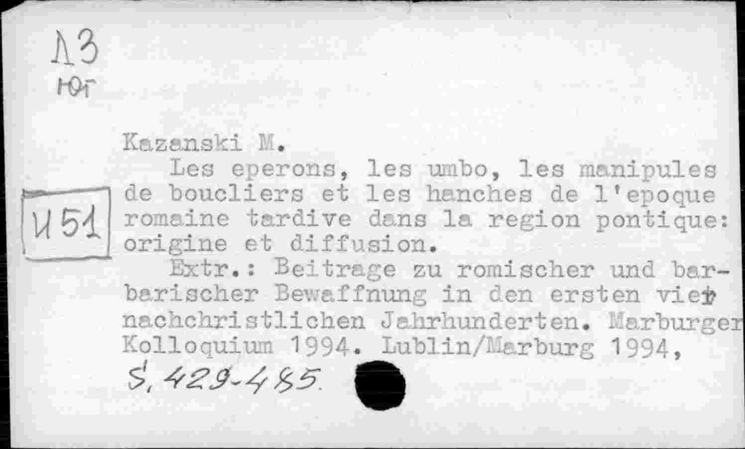 ﻿Юг
іЖ
Kazanski M.
Les eperons, les umbo, les manipules de boucliers et les hanches de l’epoque romaine tardive dans la region pontique: origine et diffusion.
Extr.: Beitrage zu römischer und barbarischer Bewaffnung in den ersten viej? nachchristlichen Jahrhunderten. Marburgei Kolloquium 1994. Lublin/Harburg 1994,